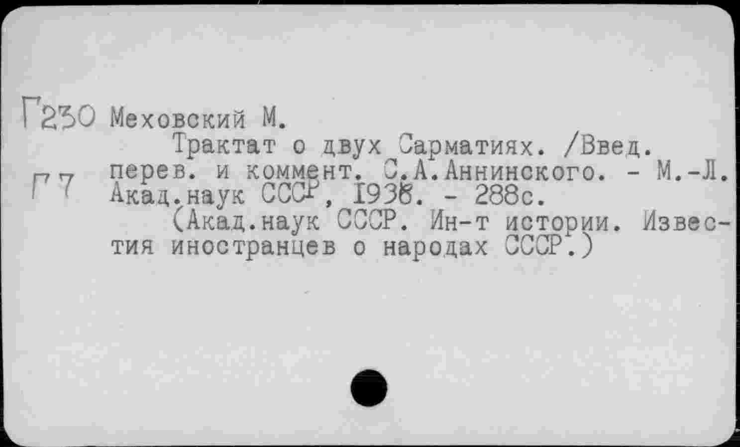 ﻿Г25О Me ХОВСКИЙ M.
Трактат о двух Сарматиях. /Введ. перев. и коммент. 0.А.Аннинского. - М.-Л. Акад ..наук СССк, 1938. - 288с.
(Акад.наук СССР. Ин-т истории. Известия иностранцев о народах СССР.)